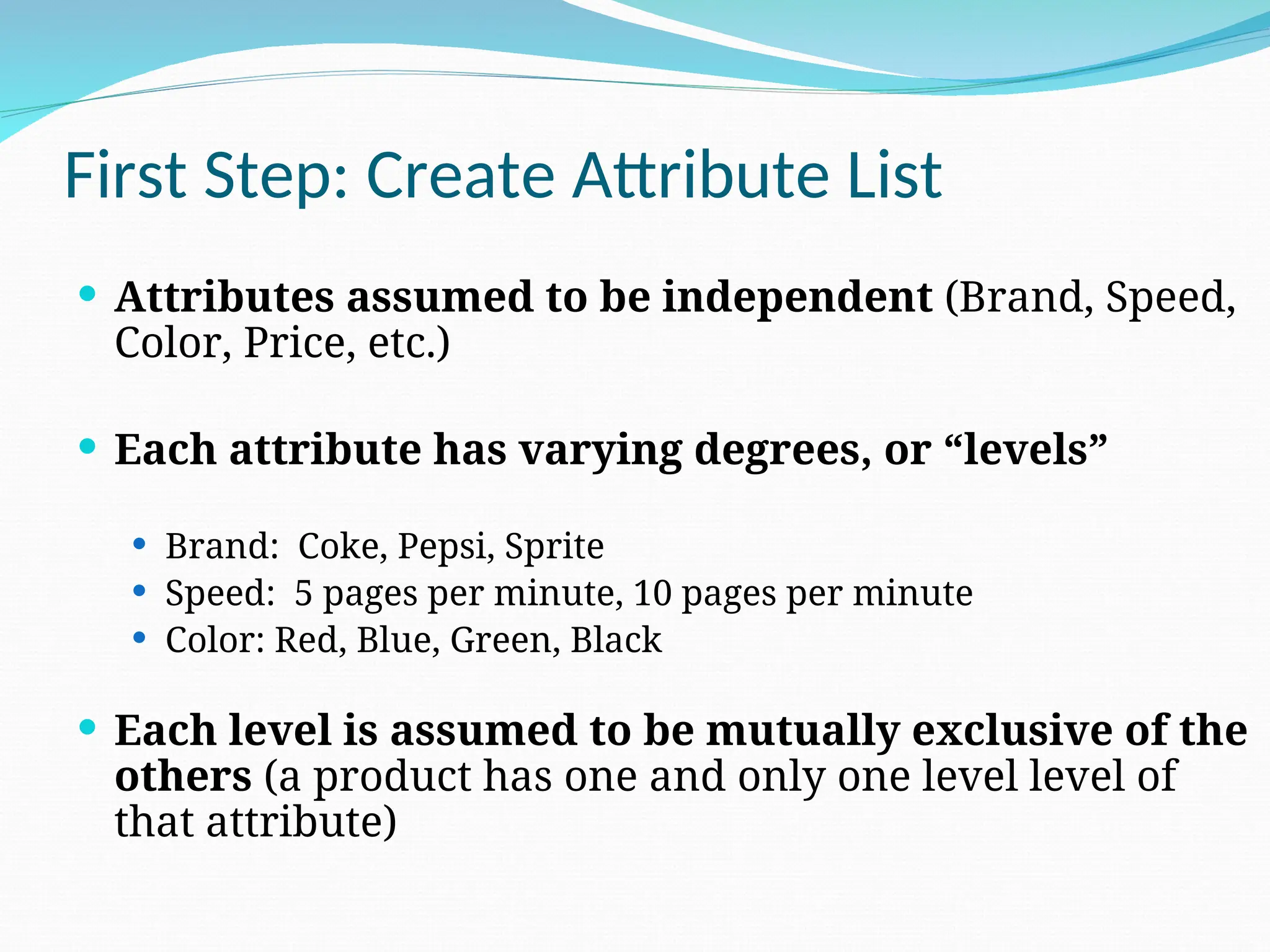 First Step: Create Attribute List
 Attributes assumed to be independent (Brand, Speed,
Color, Price, etc.)
 Each attribute has varying degrees, or “levels”
 Brand: Coke, Pepsi, Sprite
 Speed: 5 pages per minute, 10 pages per minute
 Color: Red, Blue, Green, Black
 Each level is assumed to be mutually exclusive of the
others (a product has one and only one level level of
that attribute)
 