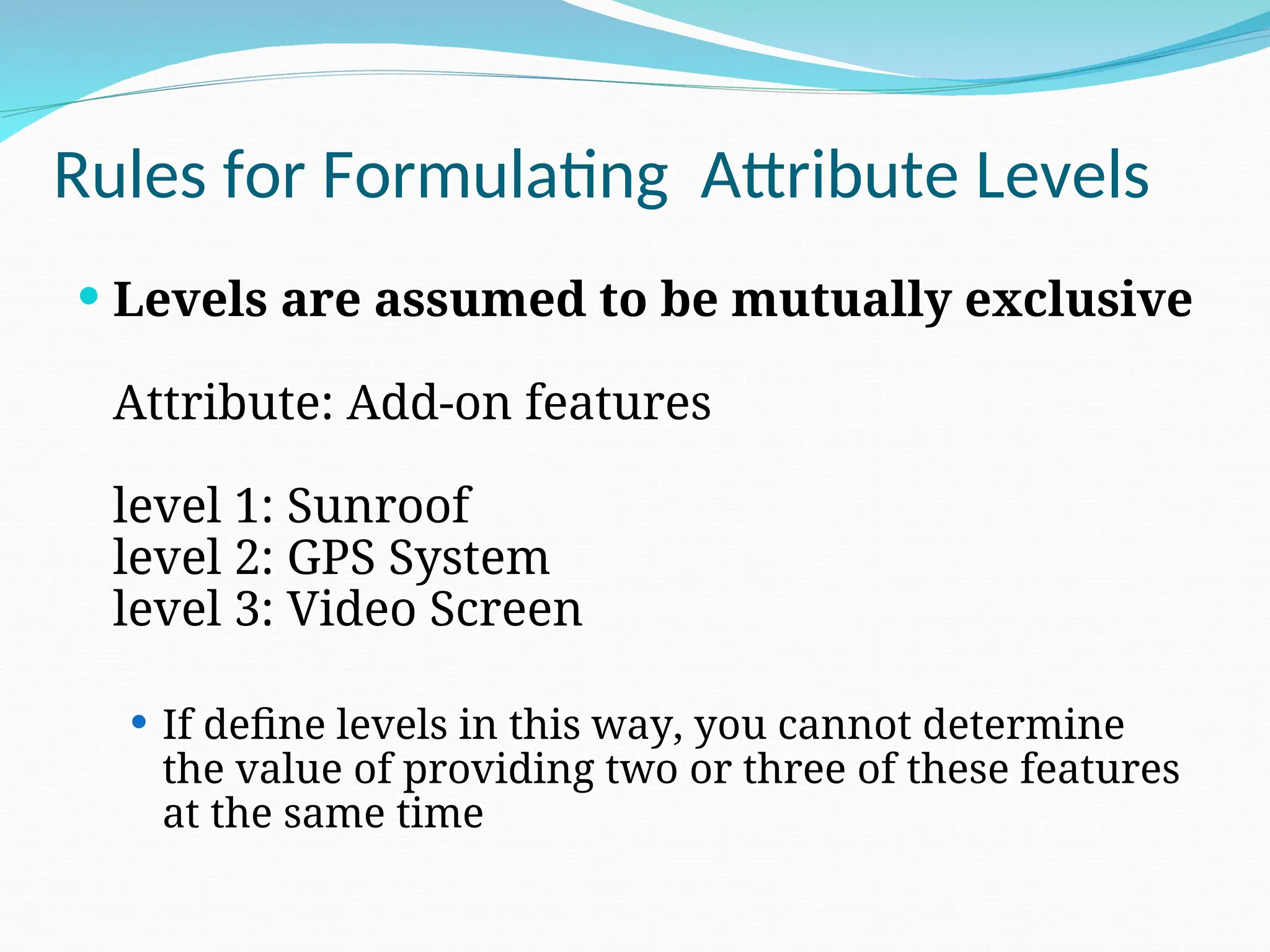 Rules for Formulating Attribute Levels
 Levels are assumed to be mutually exclusive
Attribute: Add-on features
level 1: Sunroof
level 2: GPS System
level 3: Video Screen
 If define levels in this way, you cannot determine
the value of providing two or three of these features
at the same time
 