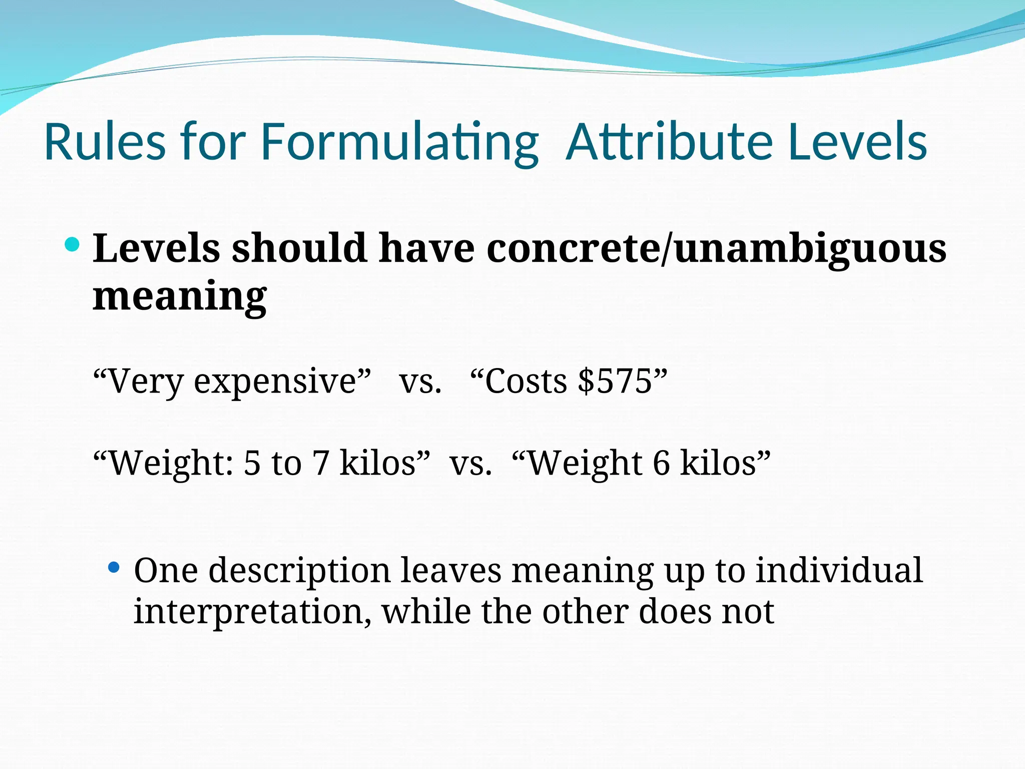  Levels should have concrete/unambiguous
meaning
“Very expensive” vs. “Costs $575”
“Weight: 5 to 7 kilos” vs. “Weight 6 kilos”
 One description leaves meaning up to individual
interpretation, while the other does not
Rules for Formulating Attribute Levels
 