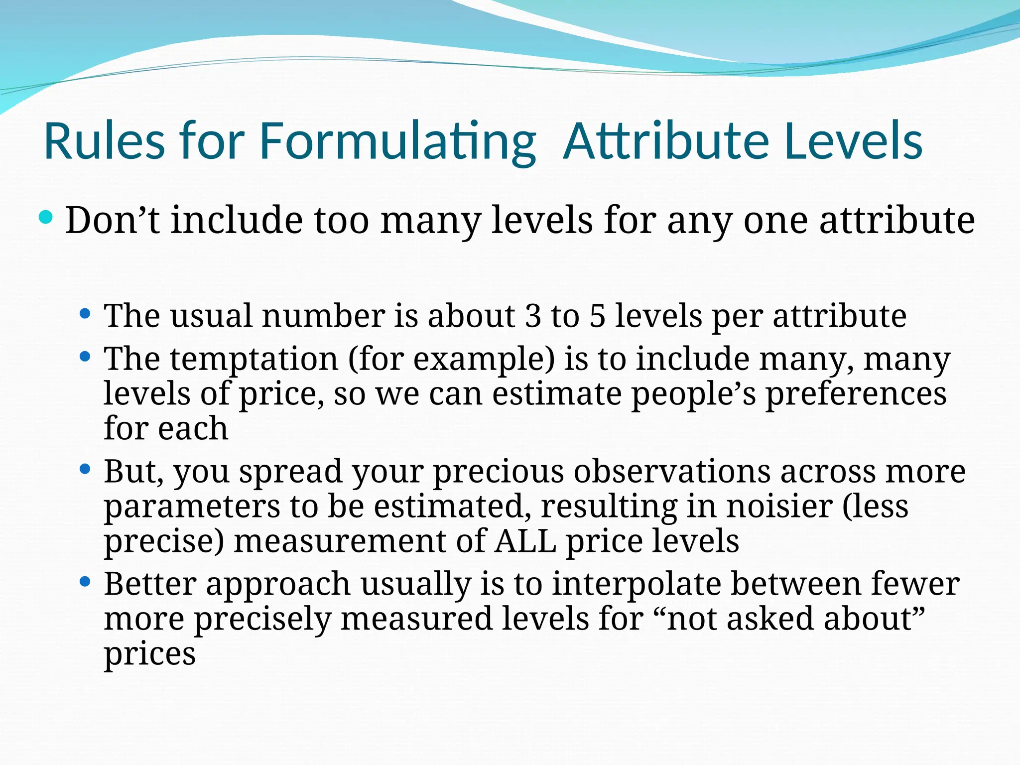  Don’t include too many levels for any one attribute
 The usual number is about 3 to 5 levels per attribute
 The temptation (for example) is to include many, many
levels of price, so we can estimate people’s preferences
for each
 But, you spread your precious observations across more
parameters to be estimated, resulting in noisier (less
precise) measurement of ALL price levels
 Better approach usually is to interpolate between fewer
more precisely measured levels for “not asked about”
prices
Rules for Formulating Attribute Levels
 