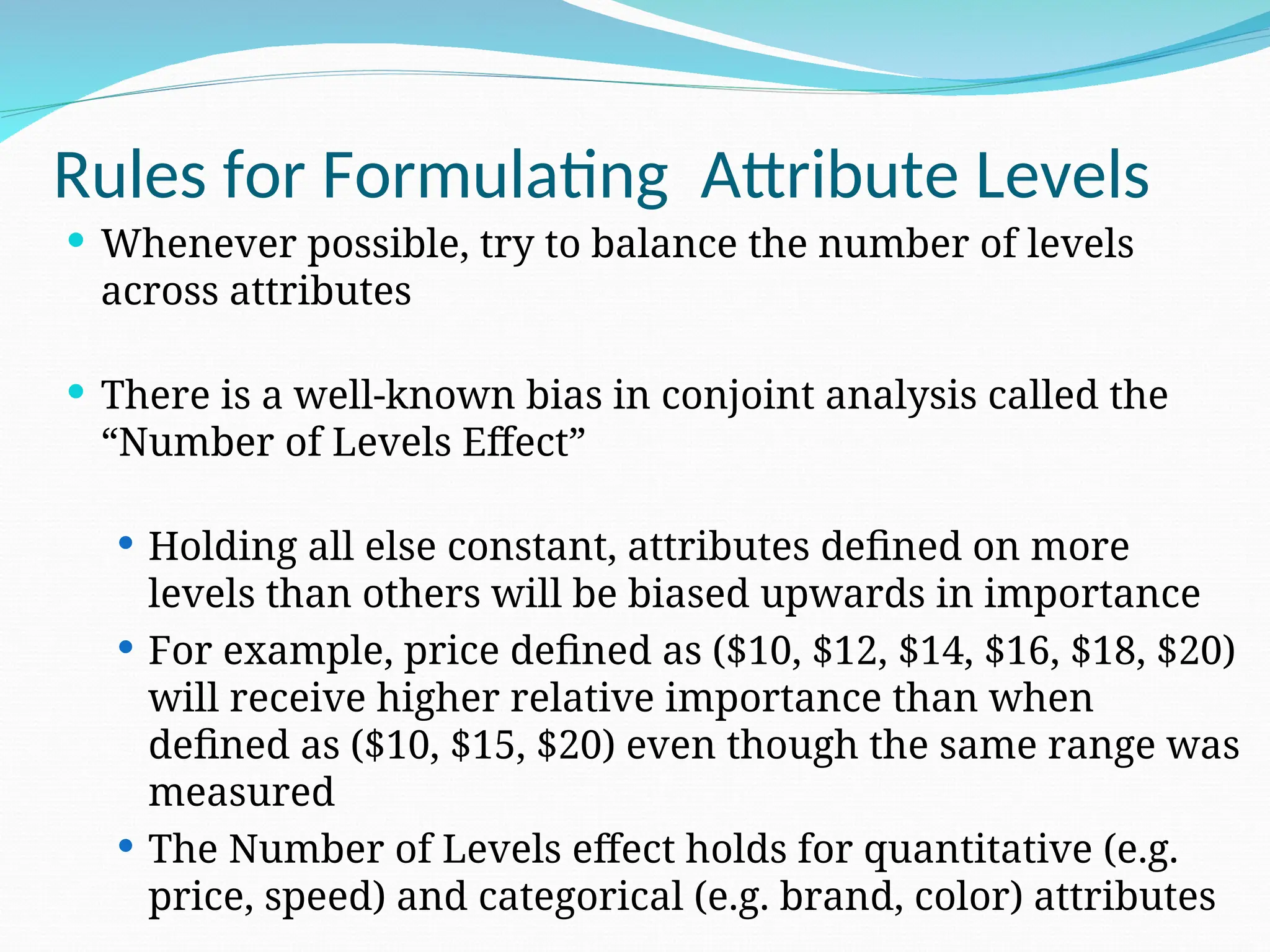  Whenever possible, try to balance the number of levels
across attributes
 There is a well-known bias in conjoint analysis called the
“Number of Levels Effect”
 Holding all else constant, attributes defined on more
levels than others will be biased upwards in importance
 For example, price defined as ($10, $12, $14, $16, $18, $20)
will receive higher relative importance than when
defined as ($10, $15, $20) even though the same range was
measured
 The Number of Levels effect holds for quantitative (e.g.
price, speed) and categorical (e.g. brand, color) attributes
Rules for Formulating Attribute Levels
 