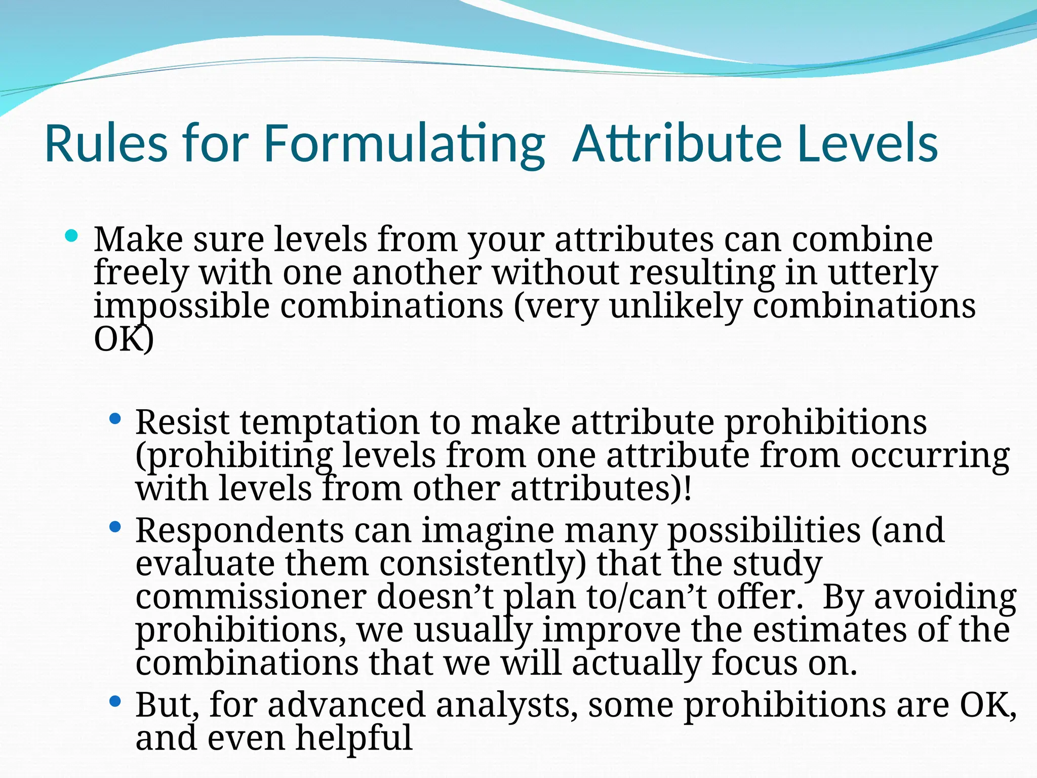  Make sure levels from your attributes can combine
freely with one another without resulting in utterly
impossible combinations (very unlikely combinations
OK)
 Resist temptation to make attribute prohibitions
(prohibiting levels from one attribute from occurring
with levels from other attributes)!
 Respondents can imagine many possibilities (and
evaluate them consistently) that the study
commissioner doesn’t plan to/can’t offer. By avoiding
prohibitions, we usually improve the estimates of the
combinations that we will actually focus on.
 But, for advanced analysts, some prohibitions are OK,
and even helpful
Rules for Formulating Attribute Levels
 