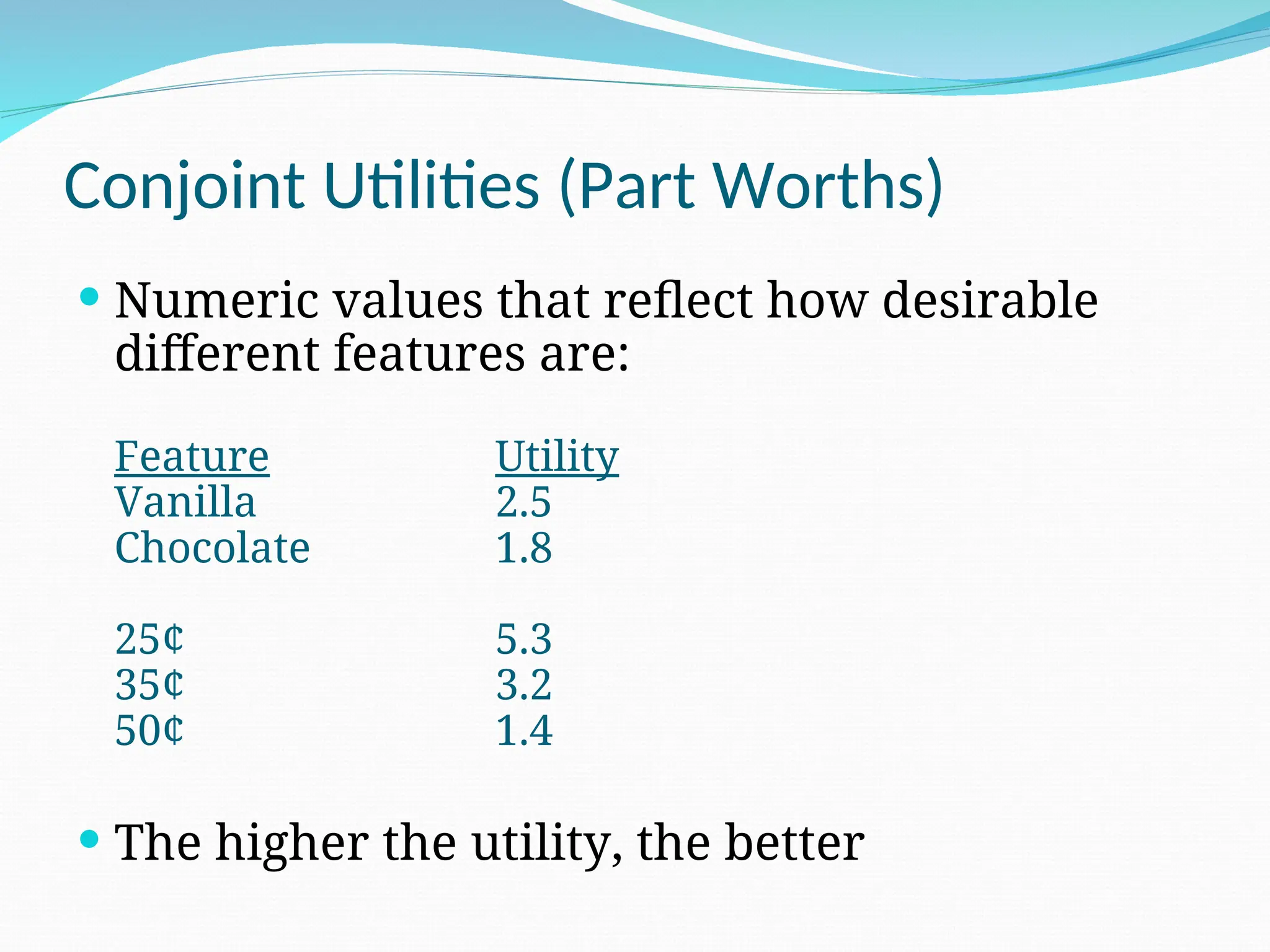 Conjoint Utilities (Part Worths)
 Numeric values that reflect how desirable
different features are:
Feature Utility
Vanilla 2.5
Chocolate 1.8
25¢ 5.3
35¢ 3.2
50¢ 1.4
 The higher the utility, the better
 