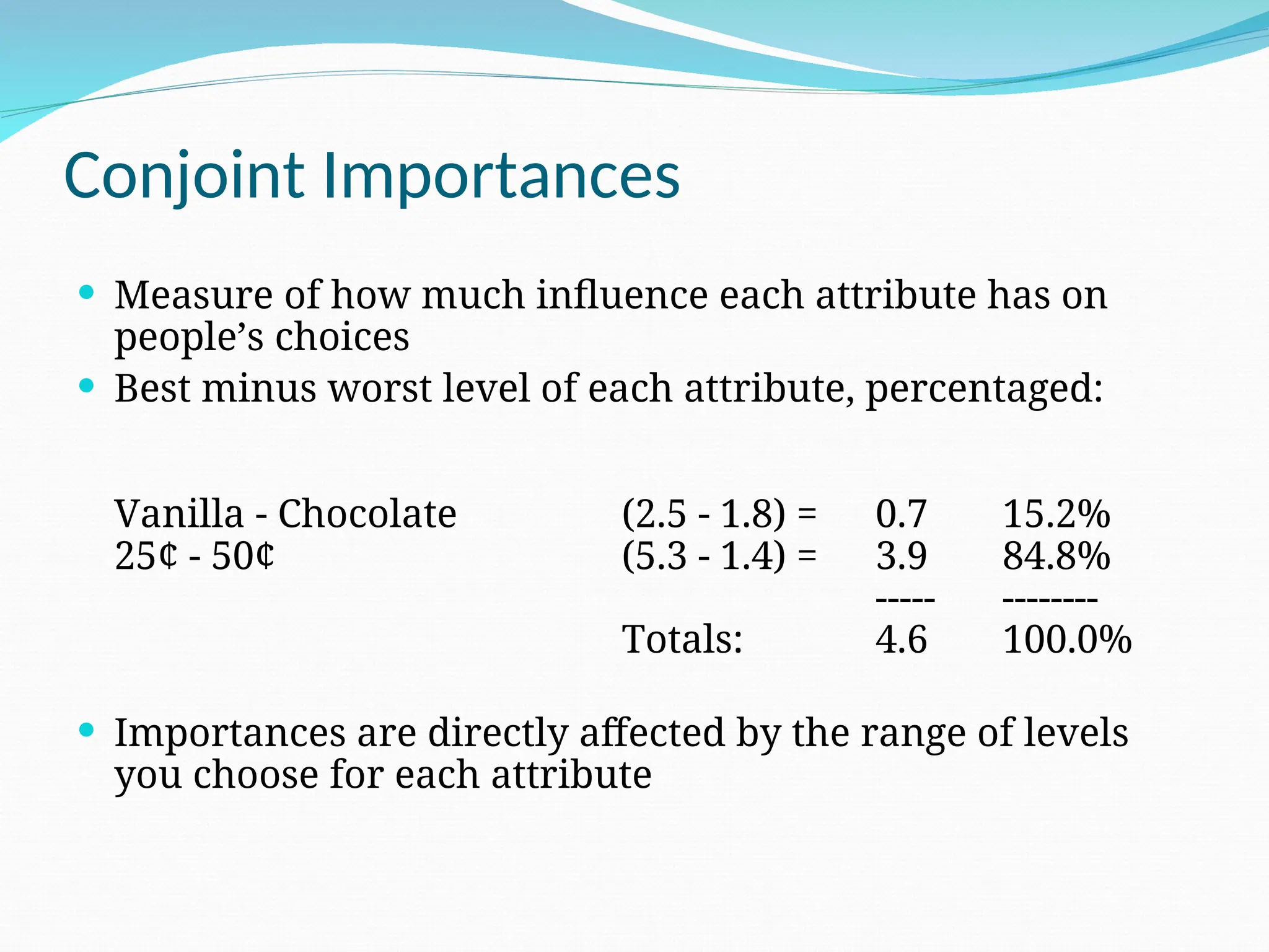 Conjoint Importances
 Measure of how much influence each attribute has on
people’s choices
 Best minus worst level of each attribute, percentaged:
Vanilla - Chocolate (2.5 - 1.8) = 0.7 15.2%
25¢ - 50¢ (5.3 - 1.4) = 3.9 84.8%
----- --------
Totals: 4.6 100.0%
 Importances are directly affected by the range of levels
you choose for each attribute
 