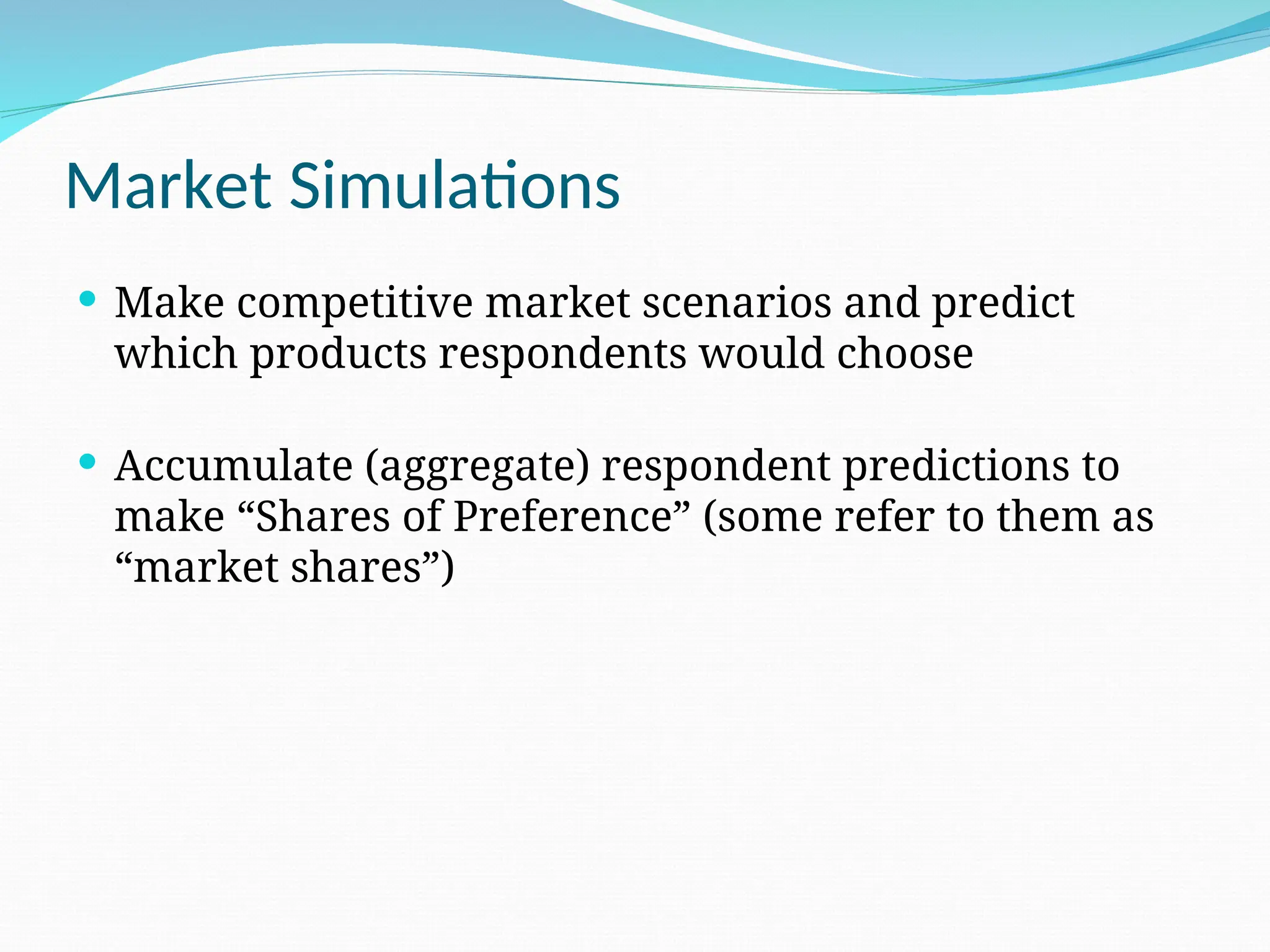 Market Simulations
 Make competitive market scenarios and predict
which products respondents would choose
 Accumulate (aggregate) respondent predictions to
make “Shares of Preference” (some refer to them as
“market shares”)
 
