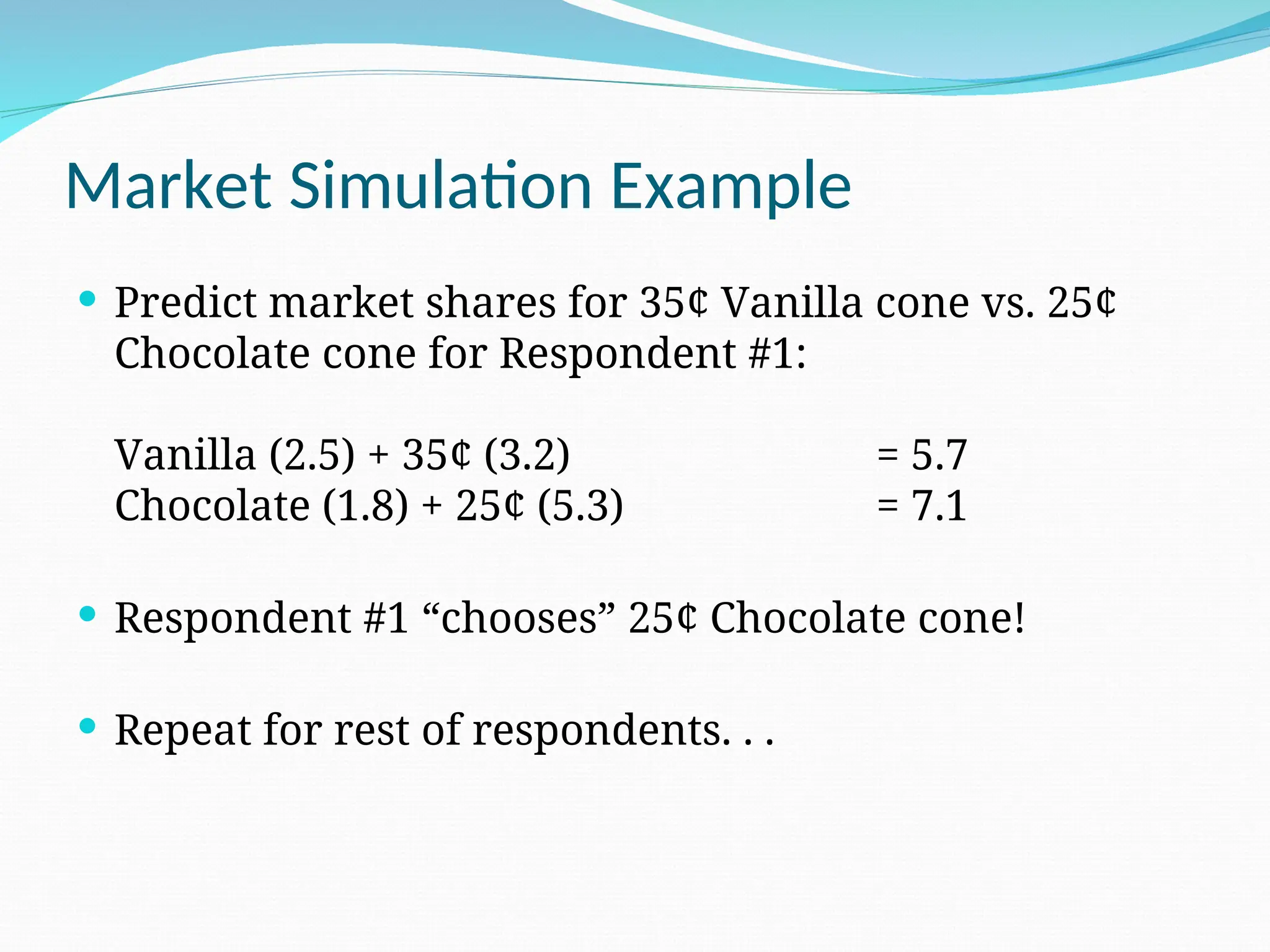 Market Simulation Example
 Predict market shares for 35¢ Vanilla cone vs. 25¢
Chocolate cone for Respondent #1:
Vanilla (2.5) + 35¢ (3.2) = 5.7
Chocolate (1.8) + 25¢ (5.3) = 7.1
 Respondent #1 “chooses” 25¢ Chocolate cone!
 Repeat for rest of respondents. . .
 
