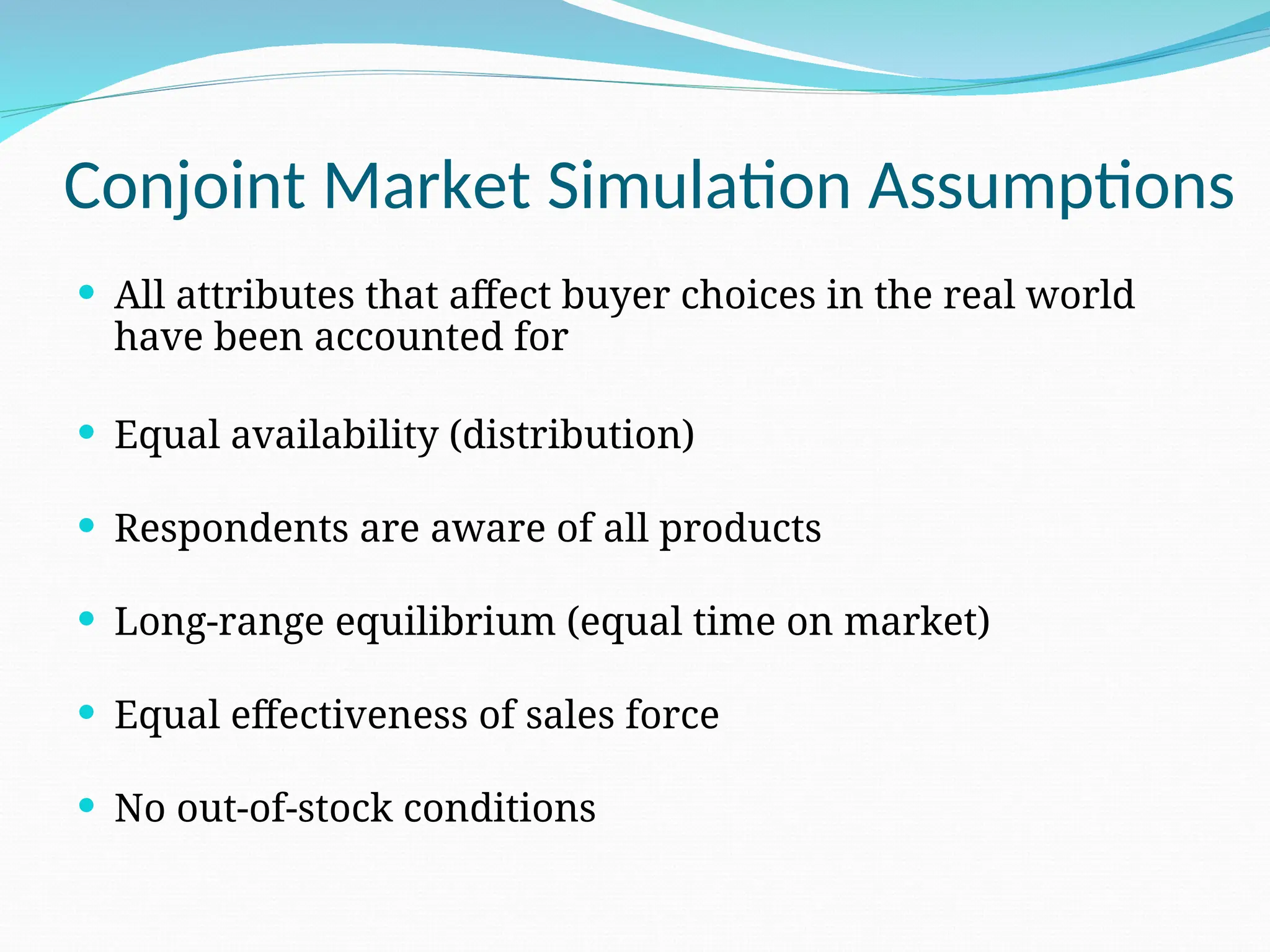 Conjoint Market Simulation Assumptions
 All attributes that affect buyer choices in the real world
have been accounted for
 Equal availability (distribution)
 Respondents are aware of all products
 Long-range equilibrium (equal time on market)
 Equal effectiveness of sales force
 No out-of-stock conditions
 