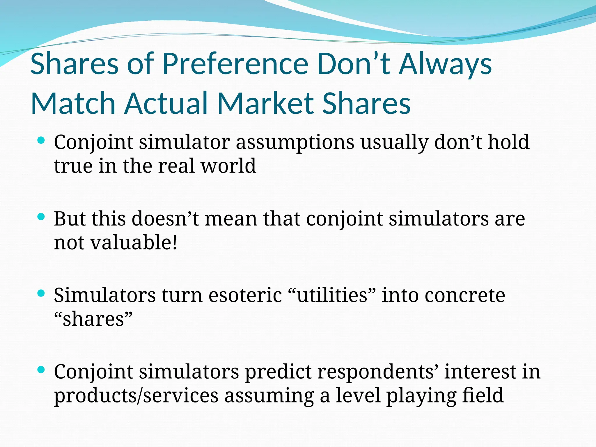Shares of Preference Don’t Always
Match Actual Market Shares
 Conjoint simulator assumptions usually don’t hold
true in the real world
 But this doesn’t mean that conjoint simulators are
not valuable!
 Simulators turn esoteric “utilities” into concrete
“shares”
 Conjoint simulators predict respondents’ interest in
products/services assuming a level playing field
 