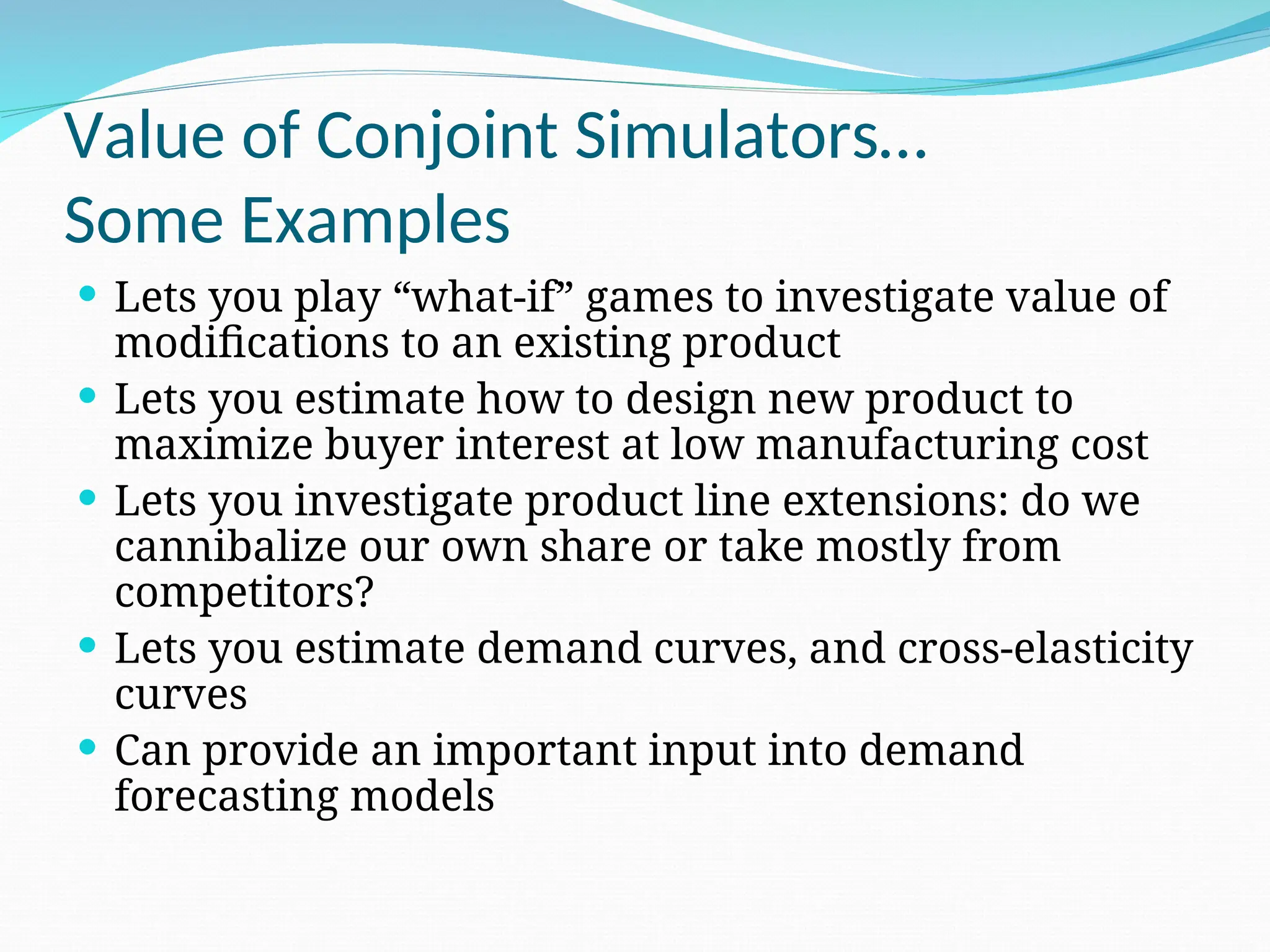 Value of Conjoint Simulators…
Some Examples
 Lets you play “what-if” games to investigate value of
modifications to an existing product
 Lets you estimate how to design new product to
maximize buyer interest at low manufacturing cost
 Lets you investigate product line extensions: do we
cannibalize our own share or take mostly from
competitors?
 Lets you estimate demand curves, and cross-elasticity
curves
 Can provide an important input into demand
forecasting models
 