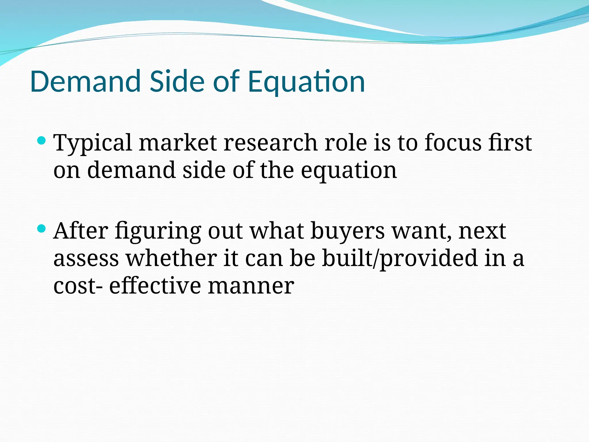Demand Side of Equation
 Typical market research role is to focus first
on demand side of the equation
 After figuring out what buyers want, next
assess whether it can be built/provided in a
cost- effective manner
 