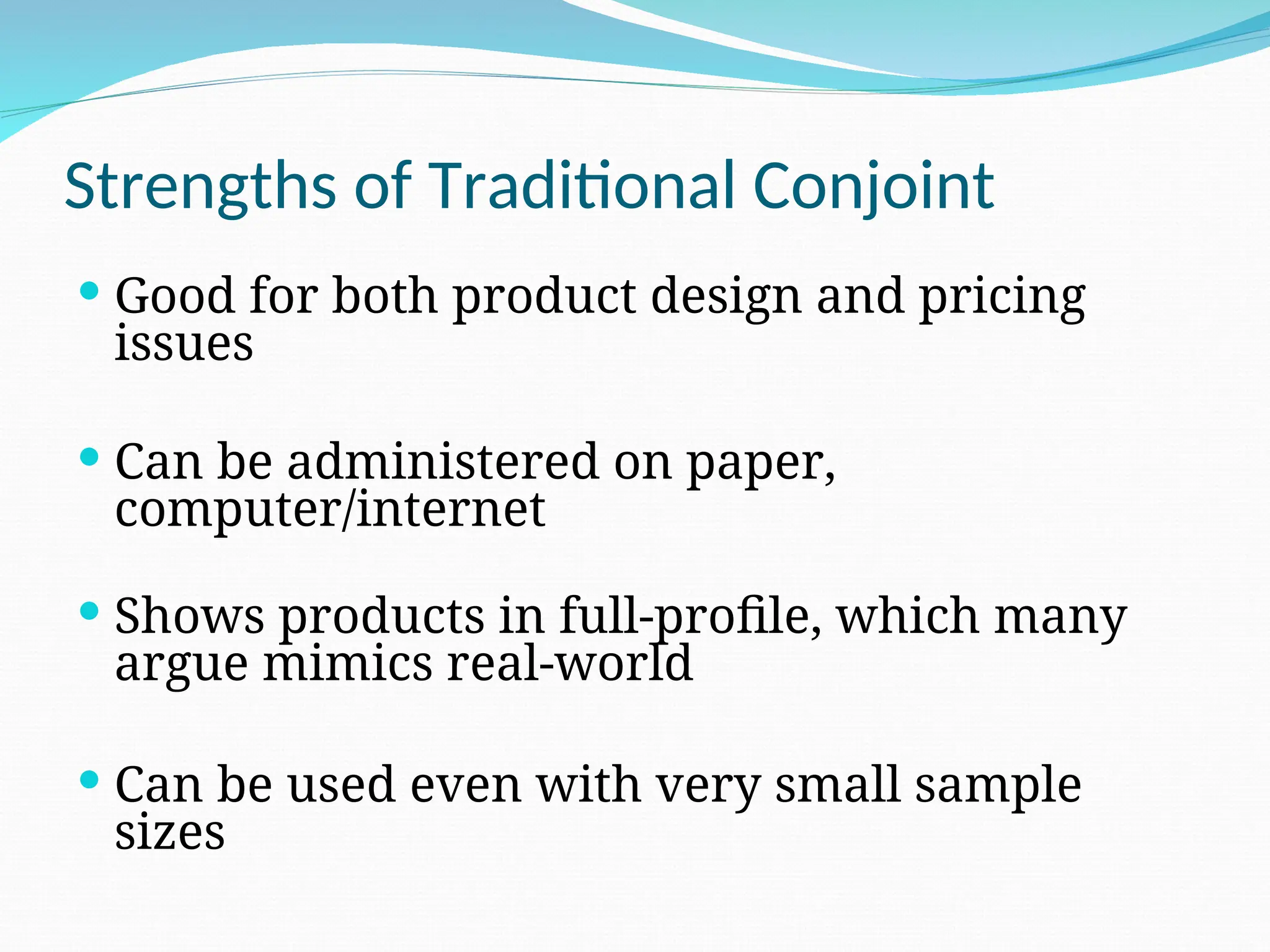 Strengths of Traditional Conjoint
 Good for both product design and pricing
issues
 Can be administered on paper,
computer/internet
 Shows products in full-profile, which many
argue mimics real-world
 Can be used even with very small sample
sizes
 