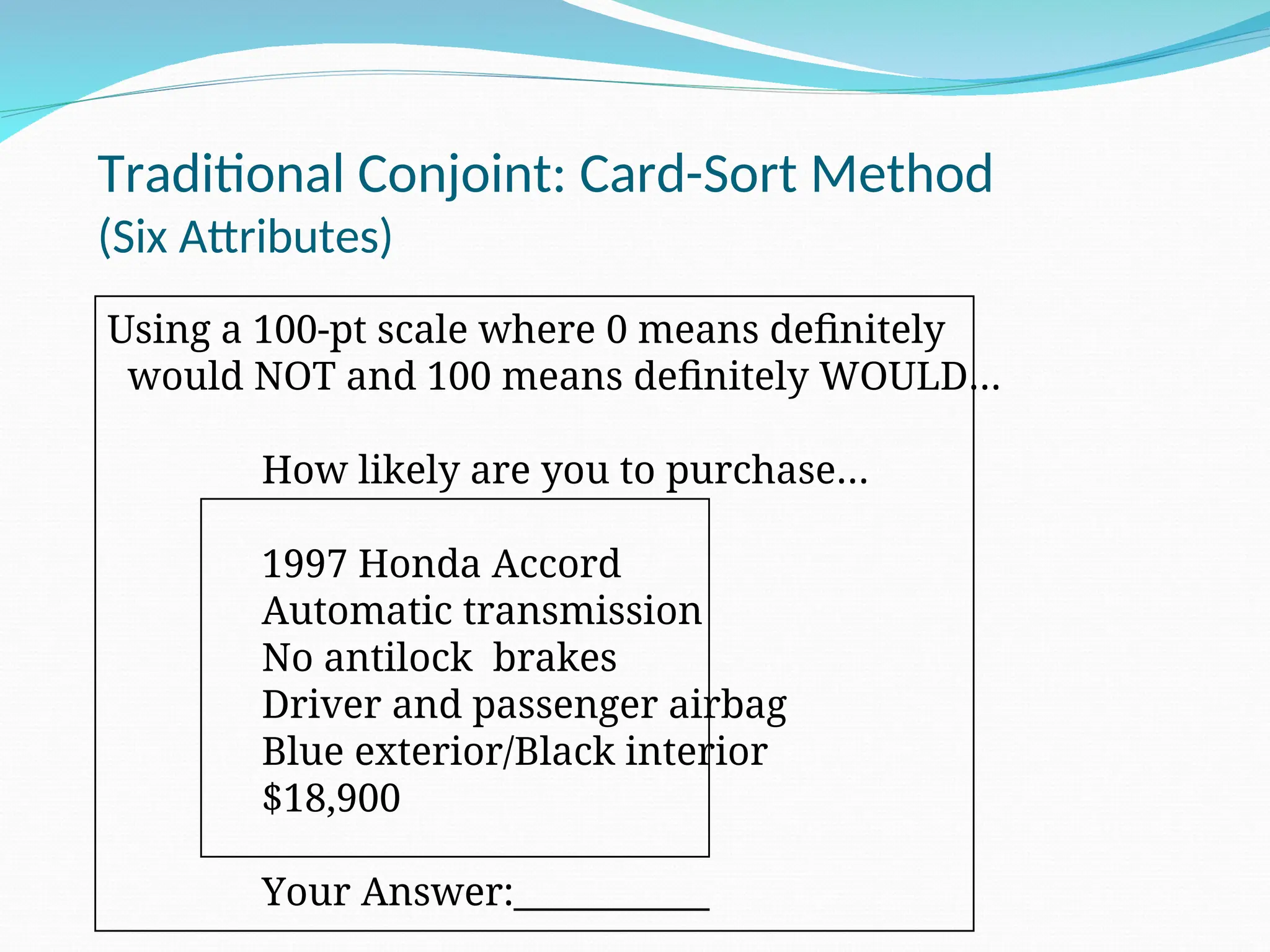 Traditional Conjoint: Card-Sort Method
(Six Attributes)
Using a 100-pt scale where 0 means definitely
would NOT and 100 means definitely WOULD…
How likely are you to purchase…
1997 Honda Accord
Automatic transmission
No antilock brakes
Driver and passenger airbag
Blue exterior/Black interior
$18,900
Your Answer:___________
 