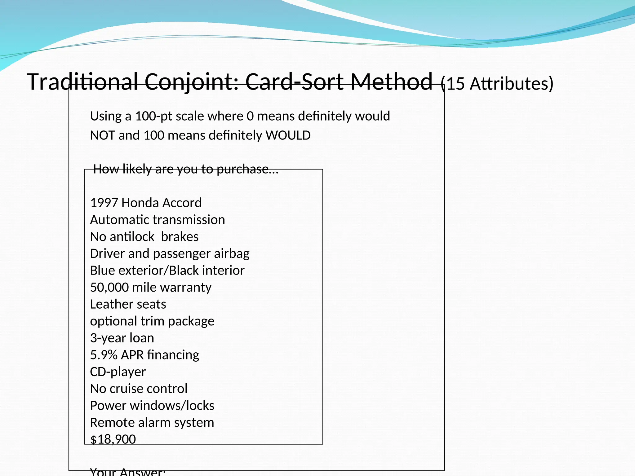 Traditional Conjoint: Card-Sort Method (15 Attributes)
Using a 100-pt scale where 0 means definitely would
NOT and 100 means definitely WOULD
How likely are you to purchase…
1997 Honda Accord
Automatic transmission
No antilock brakes
Driver and passenger airbag
Blue exterior/Black interior
50,000 mile warranty
Leather seats
optional trim package
3-year loan
5.9% APR financing
CD-player
No cruise control
Power windows/locks
Remote alarm system
$18,900
 