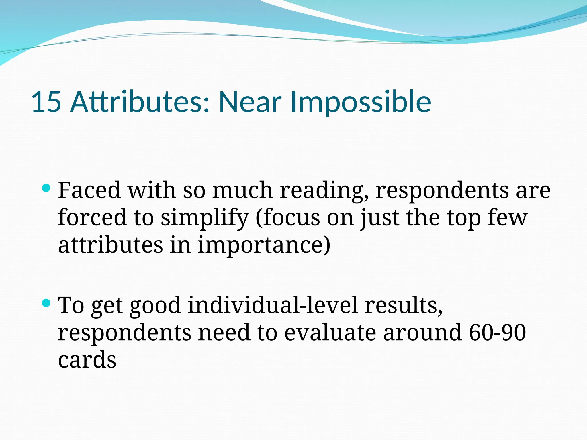 15 Attributes: Near Impossible
 Faced with so much reading, respondents are
forced to simplify (focus on just the top few
attributes in importance)
 To get good individual-level results,
respondents need to evaluate around 60-90
cards
 