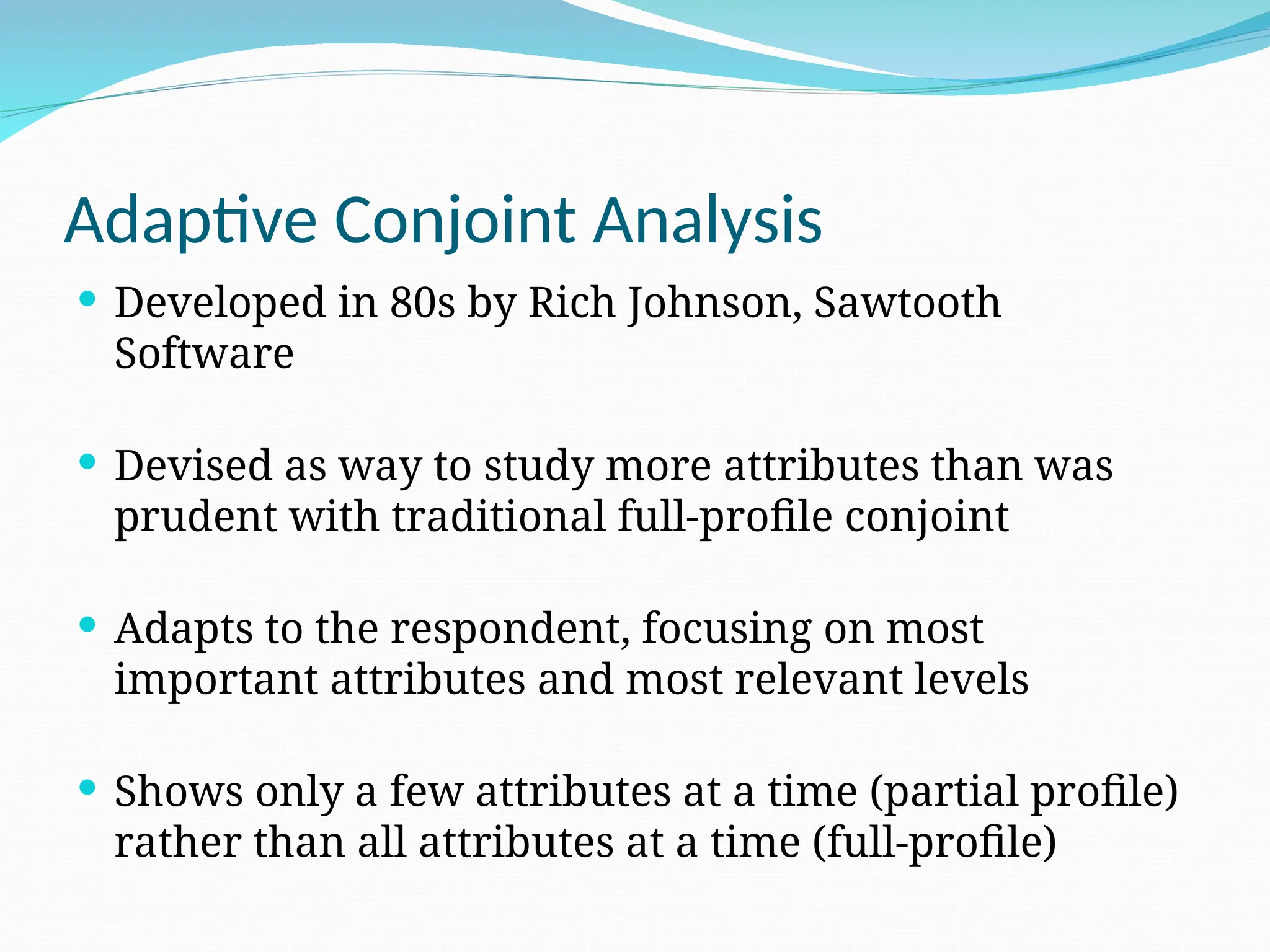 Adaptive Conjoint Analysis
 Developed in 80s by Rich Johnson, Sawtooth
Software
 Devised as way to study more attributes than was
prudent with traditional full-profile conjoint
 Adapts to the respondent, focusing on most
important attributes and most relevant levels
 Shows only a few attributes at a time (partial profile)
rather than all attributes at a time (full-profile)
 