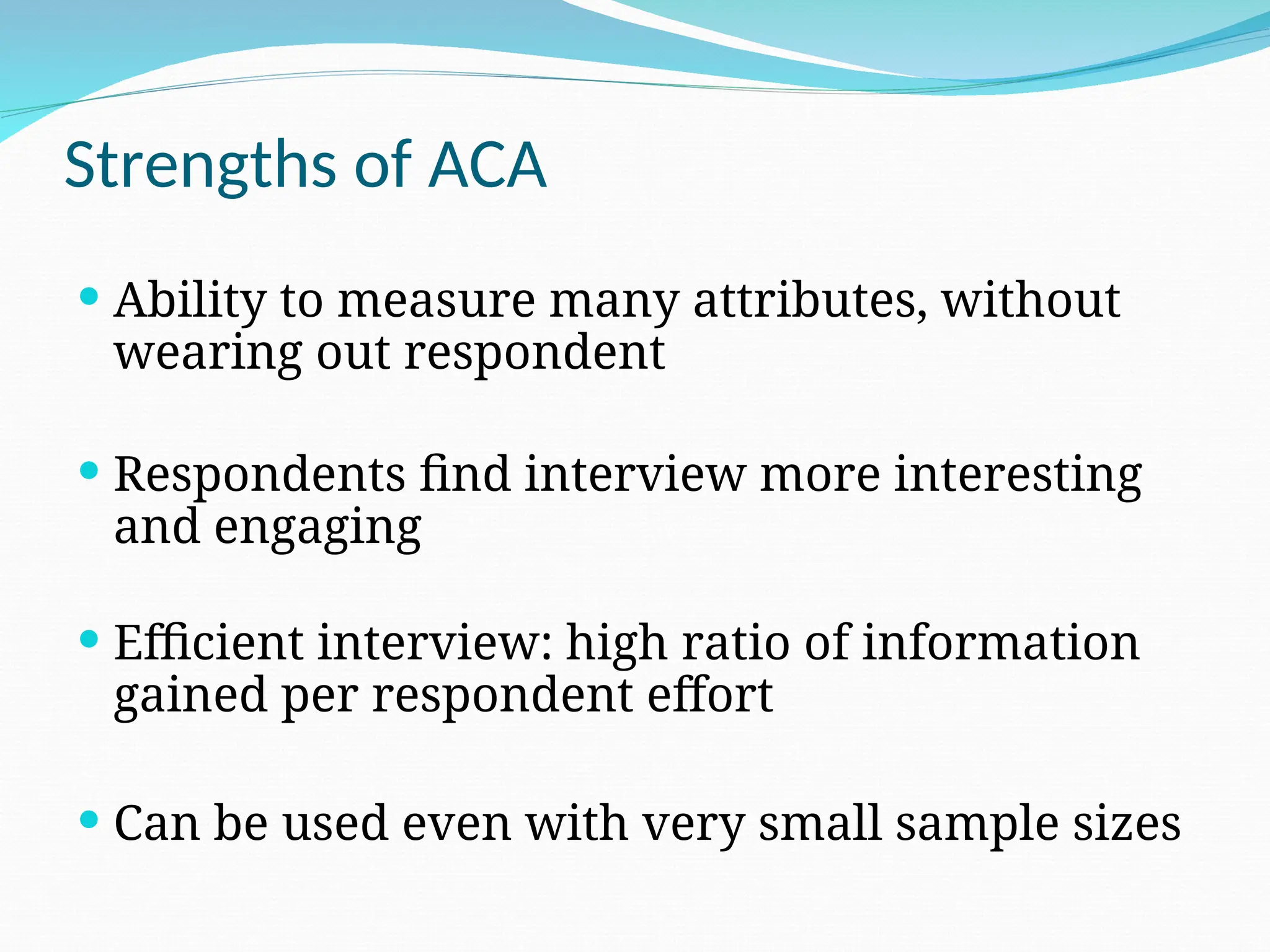 Strengths of ACA
 Ability to measure many attributes, without
wearing out respondent
 Respondents find interview more interesting
and engaging
 Efficient interview: high ratio of information
gained per respondent effort
 Can be used even with very small sample sizes
 