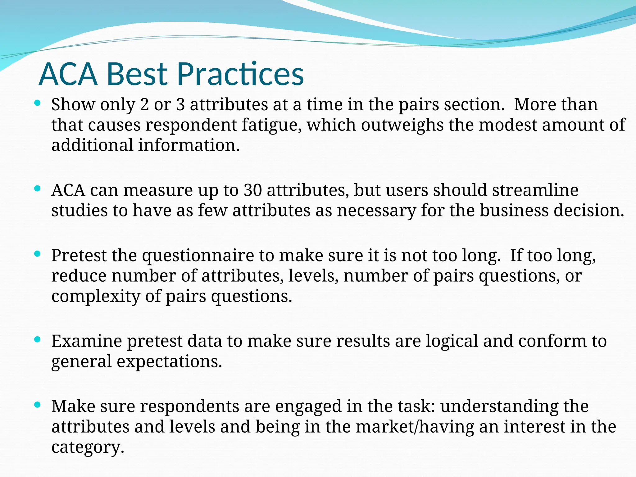 ACA Best Practices
 Show only 2 or 3 attributes at a time in the pairs section. More than
that causes respondent fatigue, which outweighs the modest amount of
additional information.
 ACA can measure up to 30 attributes, but users should streamline
studies to have as few attributes as necessary for the business decision.
 Pretest the questionnaire to make sure it is not too long. If too long,
reduce number of attributes, levels, number of pairs questions, or
complexity of pairs questions.
 Examine pretest data to make sure results are logical and conform to
general expectations.
 Make sure respondents are engaged in the task: understanding the
attributes and levels and being in the market/having an interest in the
category.
 