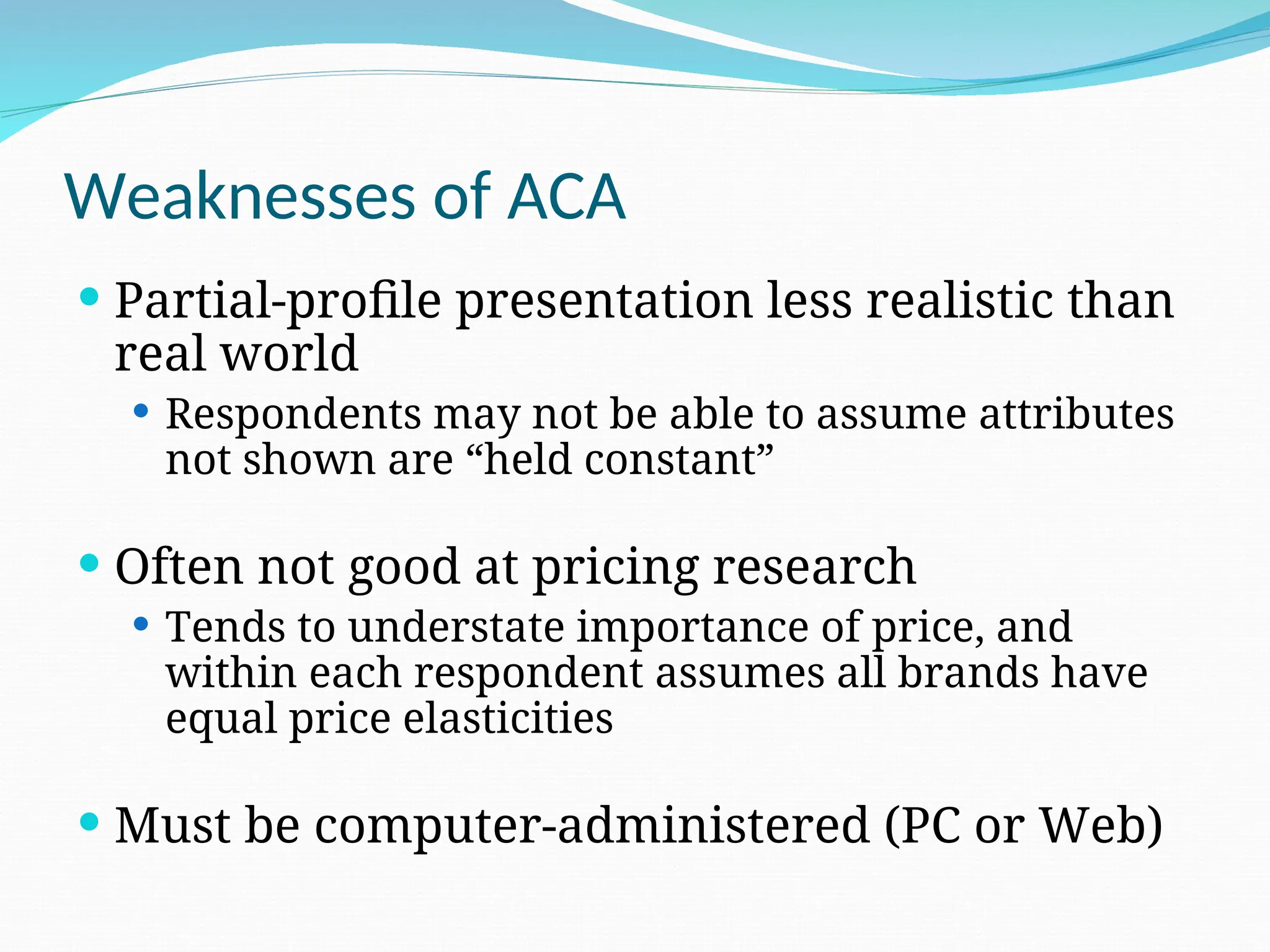 Weaknesses of ACA
 Partial-profile presentation less realistic than
real world
 Respondents may not be able to assume attributes
not shown are “held constant”
 Often not good at pricing research
 Tends to understate importance of price, and
within each respondent assumes all brands have
equal price elasticities
 Must be computer-administered (PC or Web)
 