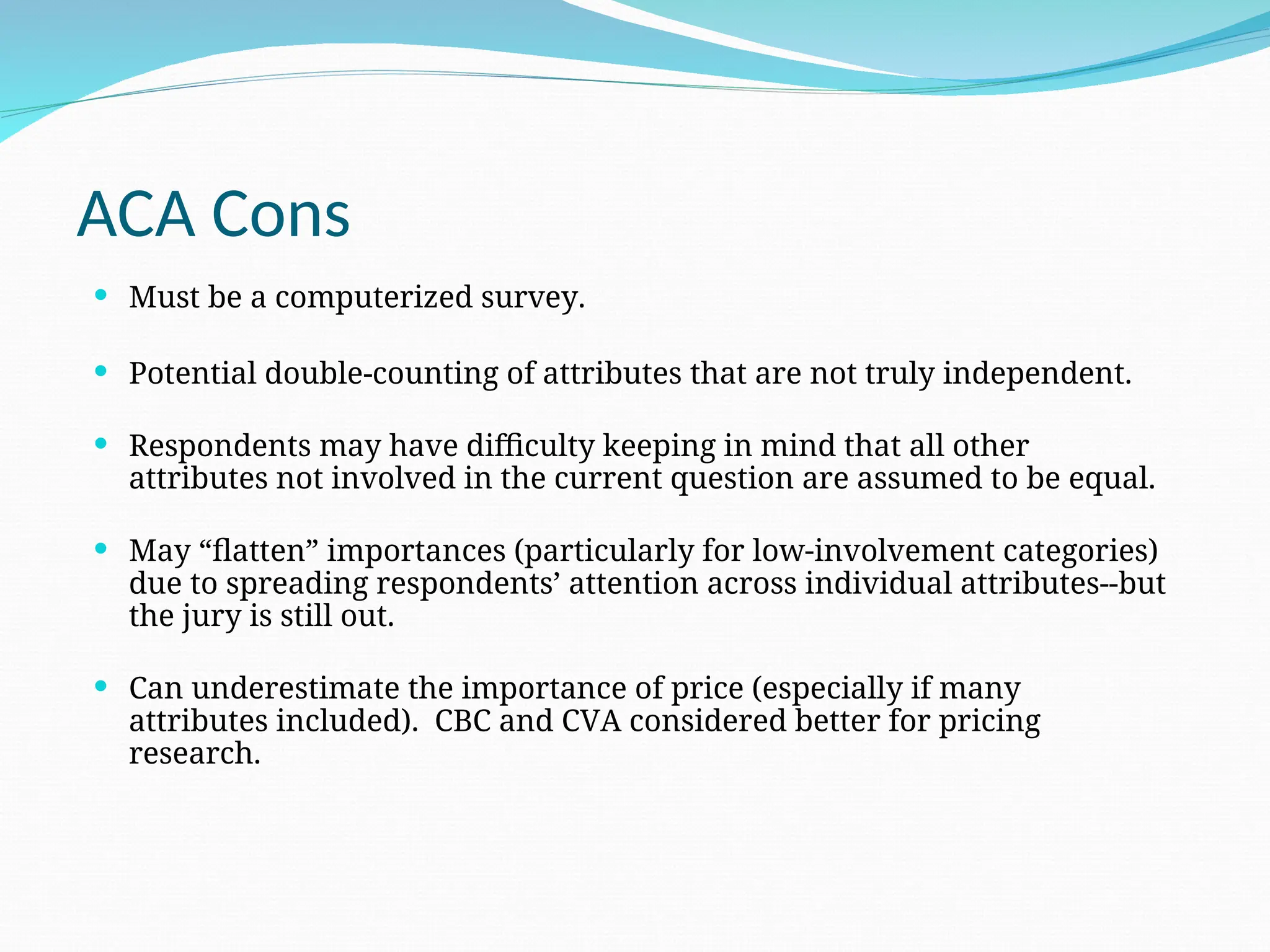 ACA Cons
 Must be a computerized survey.
 Potential double-counting of attributes that are not truly independent.
 Respondents may have difficulty keeping in mind that all other
attributes not involved in the current question are assumed to be equal.
 May “flatten” importances (particularly for low-involvement categories)
due to spreading respondents’ attention across individual attributes--but
the jury is still out.
 Can underestimate the importance of price (especially if many
attributes included). CBC and CVA considered better for pricing
research.
 