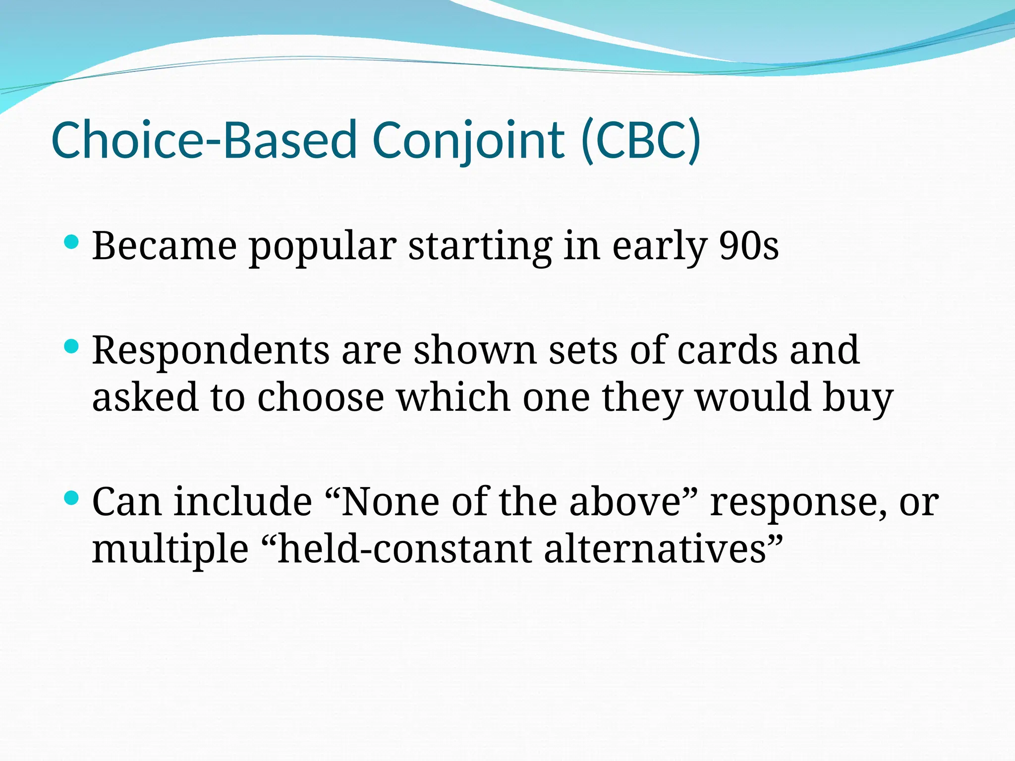 Choice-Based Conjoint (CBC)
 Became popular starting in early 90s
 Respondents are shown sets of cards and
asked to choose which one they would buy
 Can include “None of the above” response, or
multiple “held-constant alternatives”
 