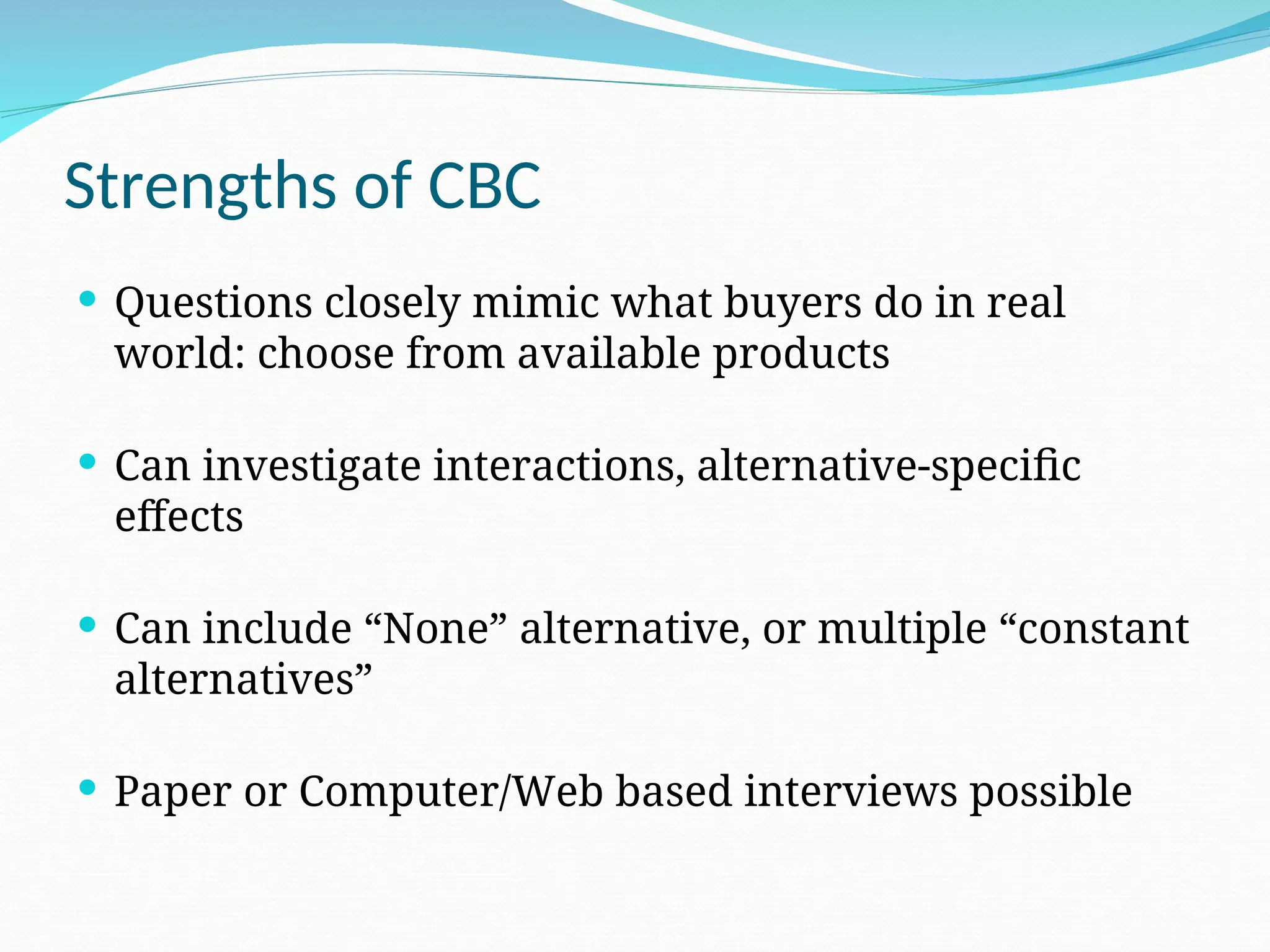 Strengths of CBC
 Questions closely mimic what buyers do in real
world: choose from available products
 Can investigate interactions, alternative-specific
effects
 Can include “None” alternative, or multiple “constant
alternatives”
 Paper or Computer/Web based interviews possible
 