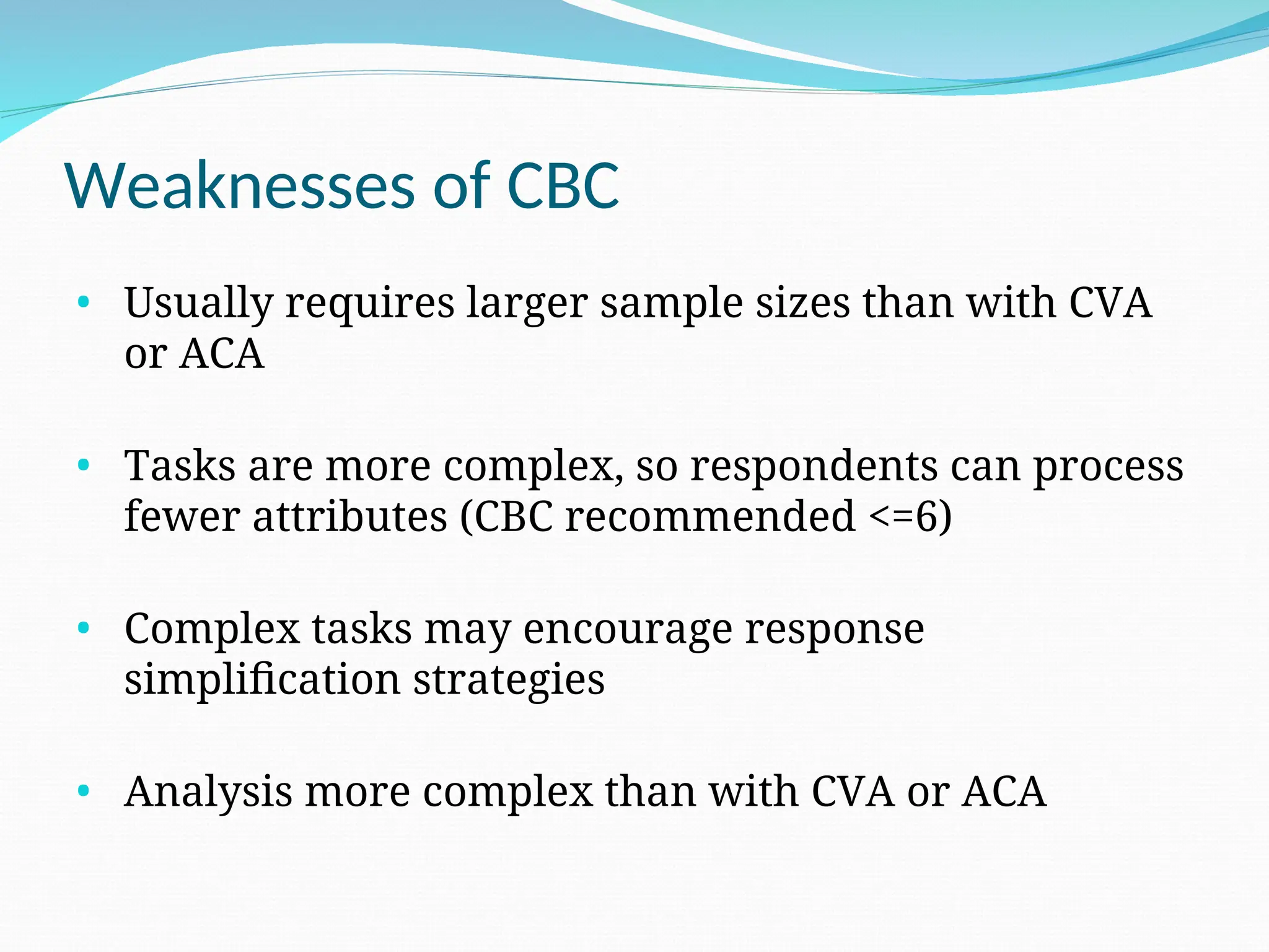 Weaknesses of CBC
• Usually requires larger sample sizes than with CVA
or ACA
• Tasks are more complex, so respondents can process
fewer attributes (CBC recommended <=6)
• Complex tasks may encourage response
simplification strategies
• Analysis more complex than with CVA or ACA
 
