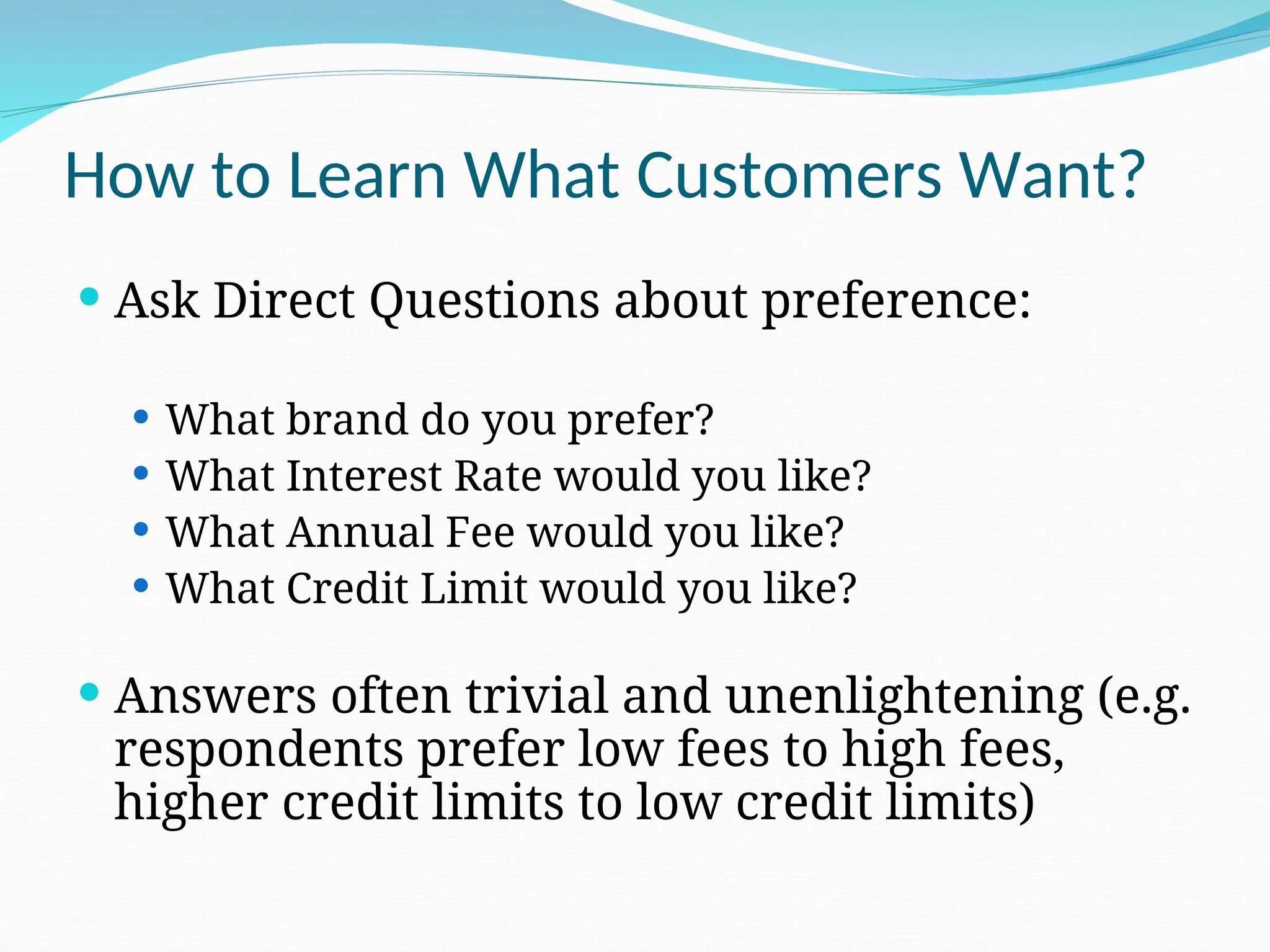 How to Learn What Customers Want?
 Ask Direct Questions about preference:
 What brand do you prefer?
 What Interest Rate would you like?
 What Annual Fee would you like?
 What Credit Limit would you like?
 Answers often trivial and unenlightening (e.g.
respondents prefer low fees to high fees,
higher credit limits to low credit limits)
 