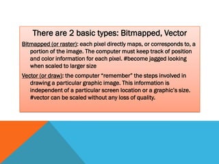There are 2 basic types: Bitmapped, Vector
Bitmapped (or raster): each pixel directly maps, or corresponds to, a
   portion of the image. The computer must keep track of position
   and color information for each pixel. #become jagged looking
   when scaled to larger size
Vector (or draw): the computer “remember” the steps involved in
   drawing a particular graphic image. This information is
   independent of a particular screen location or a graphic’s size.
   #vector can be scaled without any loss of quality.
 