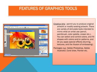 FEATURES OF GRAPHICS TOOLS


               Creative Arts : permit you to produce original
                   artwork or modify existing artwork. There
                   are variety of stimulate tools intended to
                   mimic what an artist use (pencil,
                   paintbrush, color palette, eraser etc.).
                   You can select and control colors, and fill
                   shapes with colors and/or patterns, and
                   let you apply special effects (blurring,
                   textures, and the illusion of embossing).
               Packages e.g.: Adobe Photoshop, Adobe
                  illustrator, Corel draw, Painter etc.
 