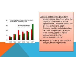 Business and scientific graphics : a
   program accept data, from within the
   program or from another source
   (spread sheet – Microsoft excel), and
   produce a chart or a graph .
   Business graphics include bar chart,
   pie chart, line graph etc. Scientific
   focus on line graphs as well as
   trigonometric and other
   mathematical functions.
Packages e.g.: Cricket graph, graphical
   analysis, Microsoft graph etc.
 