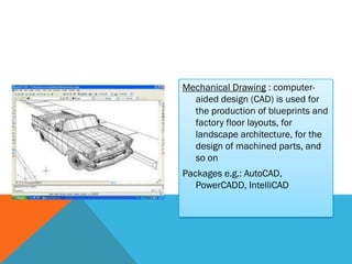 Mechanical Drawing : computer-
  aided design (CAD) is used for
  the production of blueprints and
  factory floor layouts, for
  landscape architecture, for the
  design of machined parts, and
  so on
Packages e.g.: AutoCAD,
   PowerCADD, IntelliCAD
 