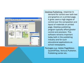 Desktop Publishing : response to
   demand for control over both text
   and graphics on a printed page.
   It gives users a high degree of
   control over the composition and
   layout of materials on printed
   page. Desktop publishing
   program typically afford greater
   control and precision. This
   software remains important
   today both in the publishing
   industry and for such
   educational applications as
   school newspapers.
Packages e.g.: Adobe PageMaker,
   QuarkXPress, Ventura Publisher,
   Publishing center etc.
 