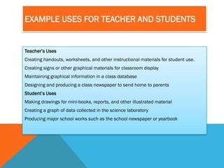 EXAMPLE USES FOR TEACHER AND STUDENTS


Teacher’s Uses
Creating handouts, worksheets, and other instructional materials for student use.
Creating signs or other graphical materials for classroom display
Maintaining graphical information in a class database
Designing and producing a class newspaper to send home to parents
Student’s Uses
Making drawings for mini-books, reports, and other illustrated material
Creating a graph of data collected in the science laboratory
Producing major school works such as the school newspaper or yearbook
 