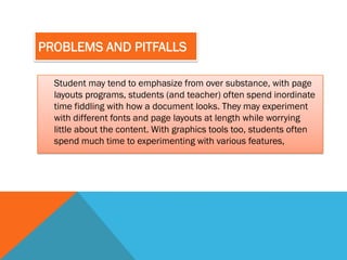 PROBLEMS AND PITFALLS

  Student may tend to emphasize from over substance, with page
  layouts programs, students (and teacher) often spend inordinate
  time fiddling with how a document looks. They may experiment
  with different fonts and page layouts at length while worrying
  little about the content. With graphics tools too, students often
  spend much time to experimenting with various features,
 