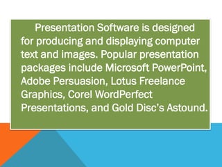 Presentation Software is designed
for producing and displaying computer
text and images. Popular presentation
packages include Microsoft PowerPoint,
Adobe Persuasion, Lotus Freelance
Graphics, Corel WordPerfect
Presentations, and Gold Disc’s Astound.
 