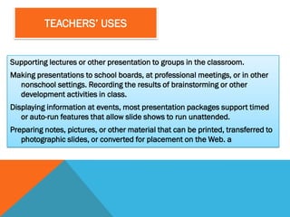 TEACHERS’ USES


Supporting lectures or other presentation to groups in the classroom.
Making presentations to school boards, at professional meetings, or in other
  nonschool settings. Recording the results of brainstorming or other
  development activities in class.
Displaying information at events, most presentation packages support timed
   or auto-run features that allow slide shows to run unattended.
Preparing notes, pictures, or other material that can be printed, transferred to
   photographic slides, or converted for placement on the Web. a
 
