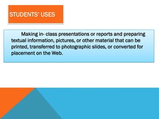STUDENTS’ USES


     Making in- class presentations or reports and preparing
textual information, pictures, or other material that can be
printed, transferred to photographic slides, or converted for
placement on the Web.
 