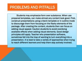 PROBLEMS AND PITFALLS
      Students may emphasize form over substance. When use
prepared templates, can make almost any content look good. First,
construct presentations using a blank template or in outline mode
to discourage them from focusing on the flashy elements of the
package. After creating the content, students then can focus on
adding visual appeal. Caution students to avoid overdoing
available effects when adding visual elements. Good design
principles still apply. Teacher who presentation software,
sometimes fall into the trap of wanting to turn everything into a
presentation. It is best to take a variety of approaches when trying
to reach different learners and help them stay actively involved.
 