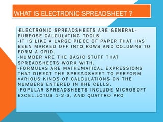 WHAT IS ELECTRONIC SPREADSHEET ?

 -E L E C T R O N I C S P R E A D S H E E T S A R E G E N E R A L -
 P U R P O S E C A L C U L AT I N G T O O L S
 - I T I S L I K E A L A R G E P I E C E O F PA P E R T H AT H A S
 BEEN MARKED OFF INTO ROWS AND COLUMNS TO
 FORM A GRID.
 - N U M B E R A R E T H E B A S I C S T U F F T H AT
 SPREADSHEETS WORK WITH.
 - F O R M U L A S A R E M AT H E M AT I C A L E X P R E S S I O N S
 T H AT D I R E C T T H E S P R E A D S H E E T T O P E R F O R M
 VA R I O U S K I N D S O F C A L C U L AT I O N S O N T H E
 NUMBERS ENTERED IN THE CELLS.
 -POPULAR SPREADSHEETS INCLUDE MICROSOFT
 E X C E L , L OT U S 1 - 2 - 3 , A N D Q U AT T R O P R O
 