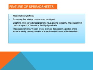 FEATURE OF SPREADSHEETS

-   Mathematical functions.
-   Formatting.Text label or numbers can be aligned.
-   Graphing. Most spreadsheet programs have graping capability. The program will
    produce a graph of the data in the highlighted cells.
-    Database elements. You can create a simple database in a portion of the
    spreadsheet by treating the cells in a particular column as a database field.
 
