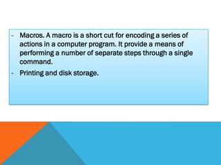 - Macros. A macro is a short cut for encoding a series of
  actions in a computer program. It provide a means of
  performing a number of separate steps through a single
  command.
- Printing and disk storage.
 