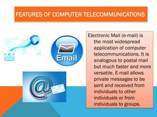 FEATURES OF COMPUTER TELECOMMUNICATIONS


                     Electronic Mail (e-mail) is
                        the most widespread
                        application of computer
                        telecommunications. It is
                        analogous to postal mail
                        but much faster and more
                        versatile. E-mail allows
                        private messages to be
                        sent and received from
                        individuals to other
                        individuals or from
                        individuals to groups.
 