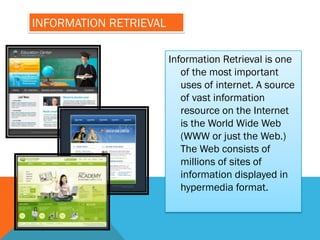 INFORMATION RETRIEVAL

                        Information Retrieval is one
                           of the most important
                           uses of internet. A source
                           of vast information
                           resource on the Internet
                           is the World Wide Web
                           (WWW or just the Web.)
                           The Web consists of
                           millions of sites of
                           information displayed in
                           hypermedia format.
 