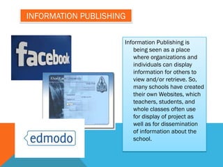 INFORMATION PUBLISHING

                     Information Publishing is
                         being seen as a place
                         where organizations and
                         individuals can display
                         information for others to
                         view and/or retrieve. So,
                         many schools have created
                         their own Websites, which
                         teachers, students, and
                         whole classes often use
                         for display of project as
                         well as for dissemination
                         of information about the
                         school.
 
