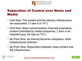Separation of Control over News and Media Until Now: The content and the delivery infrastructure are associated. (“I saw it on TV”) Until Now: Mass communication channels proprietary, content controlled by media companies. (“John is an important guy. He was on TV!”) As From Now: as Internet becomes ubiquitous, other infrastructures diminish. As From Now: Dissociation between news content and the infrastructure. 