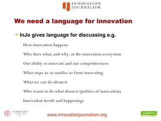 We need a language for innovation InJo gives language for discussing e.g. How innovation happens Who does what, and why, in the innovation ecosystem Our ability to innovate and our competitiveness What stops us or enables us from innovating What we can do about it Who wants to do what about it (politics of innovation) Innovation trends and happenings 
