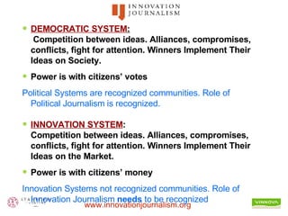 DEMOCRATIC SYSTEM :  Competition between ideas. Alliances, compromises, conflicts, fight for attention. Winners Implement Their Ideas on Society. Power is with citizens’ votes Political Systems are recognized communities. Role of Political Journalism is recognized. INNOVATION SYSTEM : Competition between ideas. Alliances, compromises, conflicts, fight for attention. Winners Implement Their Ideas on the Market. Power is with citizens’ money Innovation Systems not recognized communities. Role of Innovation Journalism  needs  to be recognized   