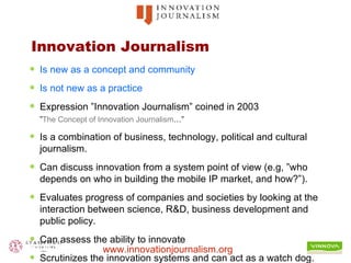Innovation Journalism Is new as a concept and community Is not new as a practice Expression ”Innovation Journalism” coined in 2003  ” The  Concept  of Innovation Journalism …” Is a combination of business, technology, political and cultural journalism. Can discuss innovation from a system point of view (e.g, ”who depends on who in building the mobile IP market, and how?”). Evaluates progress of companies and societies by looking at the interaction between science, R&D, business development and public policy. Can assess the ability to innovate Scrutinizes the innovation systems and can act as a watch dog. 