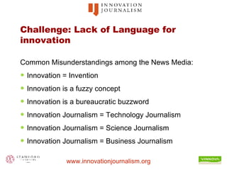 Challenge: Lack of Language for innovation Common Misunderstandings among the News Media: Innovation = Invention Innovation is a fuzzy concept Innovation is a bureaucratic buzzword Innovation Journalism = Technology Journalism Innovation Journalism = Science Journalism Innovation Journalism = Business Journalism 