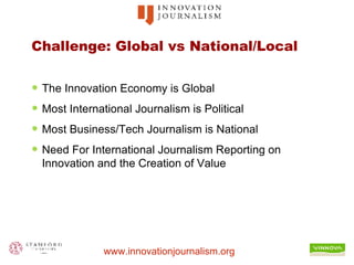 Challenge: Global vs National/Local The Innovation Economy is Global Most International Journalism is Political Most Business/Tech Journalism is National Need For International Journalism Reporting on Innovation and the Creation of Value 